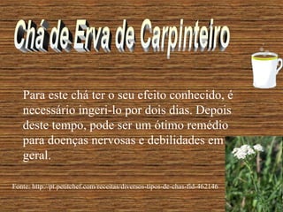 Para este chá ter o seu efeito conhecido, é
   necessário ingeri-lo por dois dias. Depois
   deste tempo, pode ser um ótimo remédio
   para doenças nervosas e debilidades em
   geral.

Fonte: http://pt.petitchef.com/receitas/diversos-tipos-de-chas-fid-462146
 