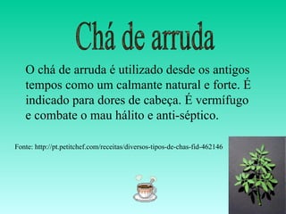 O chá de arruda é utilizado desde os antigos
   tempos como um calmante natural e forte. É
   indicado para dores de cabeça. É vermífugo
   e combate o mau hálito e anti-séptico.

Fonte: http://pt.petitchef.com/receitas/diversos-tipos-de-chas-fid-462146
 