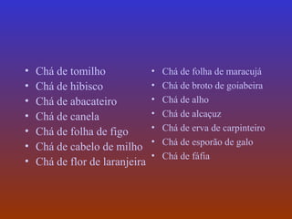 •   Chá de tomilho              •   Chá de folha de maracujá
•   Chá de hibisco              •   Chá de broto de goiabeira
•   Chá de abacateiro           •   Chá de alho
•   Chá de canela               •   Chá de alcaçuz
•   Chá de folha de figo        •   Chá de erva de carpinteiro
                                •   Chá de esporão de galo
•   Chá de cabelo de milho
                                •   Chá de fáfia
•   Chá de flor de laranjeira
 