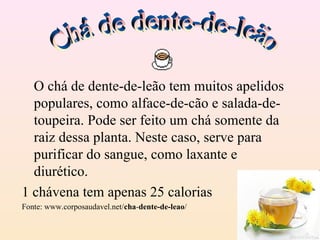 O chá de dente-de-leão tem muitos apelidos
  populares, como alface-de-cão e salada-de-
  toupeira. Pode ser feito um chá somente da
  raiz dessa planta. Neste caso, serve para
  purificar do sangue, como laxante e
  diurético.
1 chávena tem apenas 25 calorias
Fonte: www.corposaudavel.net/cha-dente-de-leao/
 
