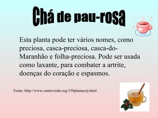 Esta planta pode ter vários nomes, como
   preciosa, casca-preciosa, casca-do-
   Maranhão e folha-preciosa. Pode ser usada
   como laxante, para combater a artrite,
   doenças do coração e espasmos.

Fonte: http://www.cantoverde.org/150plantas/p.html
 