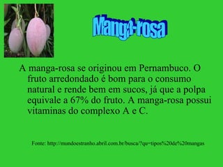 A manga-rosa se originou em Pernambuco. O
 fruto arredondado é bom para o consumo
 natural e rende bem em sucos, já que a polpa
 equivale a 67% do fruto. A manga-rosa possui
 vitaminas do complexo A e C.


  Fonte: http://mundoestranho.abril.com.br/busca/?qu=tipos%20de%20mangas
 