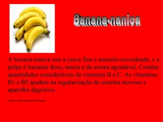 A banana-nanica tem a casca fina e amarelo-esverdeada, e a
polpa é bastante doce, macia e de aroma agradável. Contém
quantidades consideráveis de vitamina B e C. As vitaminas
B1 e B5 ajudam na regularização do sistema nervoso e
aparelho digestivo.
Fonte: informacaonutricional
 