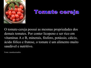 O tomate-cereja possui as mesmas propriedades dos
demais tomates. Por conter licopeno e ser rico em
vitaminas A e B, minerais, fósforo, potássio, cálcio,
ácido fólico e frutose, o tomate é um alimento muito
saudável e nutritivo.
Fonte: mundoestranhio
 
