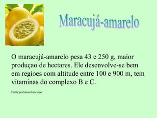 O maracujá-amarelo pesa 43 e 250 g, maior
produçao de hectares. Ele desenvolve-se bem
em regioes com altitude entre 100 e 900 m, tem
vitaminas do complexo B e C.
Fonte:portalsaofrancisco
 