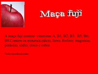 A maça fuji contem vitaminas A, B1; B2; B3, B5; B6;
B9.Contem os minerais:cálcio, ferro; fósforo; magnésio;
potássio; sódio; zinco e cobre.

Fonte:mundoestranho
 