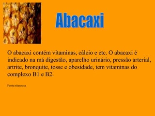 O abacaxi contém vitaminas, cálcio e etc. O abacaxi é
indicado na má digestão, aparelho urinário, pressão arterial,
artrite, bronquite, tosse e obesidade, tem vitaminas do
complexo B1 e B2.
Fonte:ritasousa
 