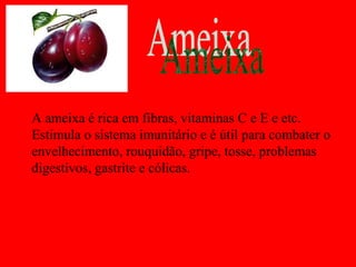A ameixa é rica em fibras, vitaminas C e E e etc.
Estimula o sistema imunitário e é útil para combater o
envelhecimento, rouquidão, gripe, tosse, problemas
digestivos, gastrite e cólicas.
 