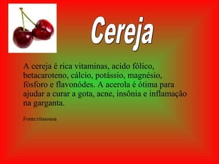 A cereja é rica vitaminas, acido fólico,
betacaroteno, cálcio, potássio, magnésio,
fósforo e flavonódes. A acerola é ótima para
ajudar a curar a gota, acne, insônia e inflamação
na garganta.
Fonte:ritasousa
 