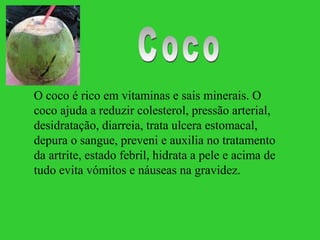 O coco é rico em vitaminas e sais minerais. O
coco ajuda a reduzir colesterol, pressão arterial,
desidratação, diarreia, trata ulcera estomacal,
depura o sangue, preveni e auxilia no tratamento
da artrite, estado febril, hidrata a pele e acima de
tudo evita vómitos e náuseas na gravidez.
 