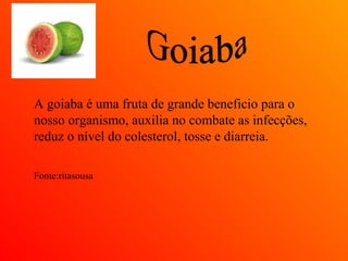 A goiaba é uma fruta de grande beneficio para o
nosso organismo, auxilia no combate as infecções,
reduz o nível do colesterol, tosse e diarreia.

Fonte:ritasousa
 
