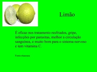 Limão

É eficaz nos tratamento resfriados, gripe,
infecções por parasitas, melhor a circulação
sanguínea, e muito bom para o sistema nervoso
e tem vitamina C.

Fonte:ritasousa
 