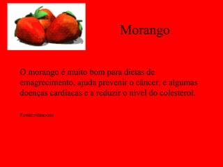 Morango

O morango é muito bom para dietas de
emagrecimento, ajuda prevenir o câncer, e algumas
doenças cardíacas e a reduzir o nível do colesterol.

Fonte:ritasousa
 