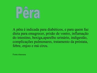 A pêra é indicada para diabéticos, e para quem faz
dieta para emagrecer, prisão de ventre, inflamação
do intestino, bexiga,aparelho urinário, indigestão,
complicações pulmonares, tratamento da próstata,
febre, enjoo e má circu.

Fonte:ritasousa
 