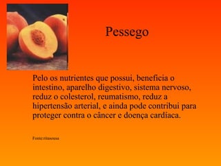 Pessego


Pelo os nutrientes que possui, beneficia o
intestino, aparelho digestivo, sistema nervoso,
reduz o colesterol, reumatismo, reduz a
hipertensão arterial, e ainda pode contribui para
proteger contra o câncer e doença cardíaca.

Fonte:ritasousa
 
