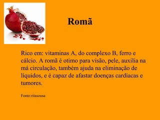 Romã


Rico em: vitaminas A, do complexo B, ferro e 
cálcio. A romã é otimo para visão, pele, auxilia na
má circulação, também ajuda na eliminação de
líquidos, e é capaz de afastar doenças cardíacas e
tumores.
Fonte:ritasousa
 