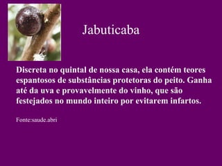 Jabuticaba

Discreta no quintal de nossa casa, ela contém teores
espantosos de substâncias protetoras do peito. Ganha
até da uva e provavelmente do vinho, que são
festejados no mundo inteiro por evitarem infartos.

Fonte:saude.abri
 