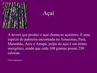 Açaí


A árvore que produz o açaí chama-se açaízeiro. É uma
espécie de palmeira encontrada no Amazonas, Pará,
Maranhão, Acre e Amapá. polpa do açaí é um ótimo
energético, sendo que cada 100 gramas possui 250
calorias.
Fonte:suapesquisa
 