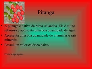 Pitanga

• A pitanga é nativa da Mata Atlântica. Ela é muito
  saborosa e apresenta uma boa quantidade de água.
• Apresenta uma boa quantidade de vitaminas e sais
  minerais.
• Possui um valor calórico baixo.

  Fonte:suapesquisa.
 