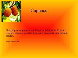 Cupuaçu



Sua polpa é amplamente utilizada na fabricação de sucos,
geleias, cremes, sorvetes, biscoitos, compotas e até mesmo
licores.

Fonte:brasilescola
 