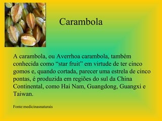 Carambola


A carambola, ou Averrhoa carambola, também
conhecida como “star fruit” em virtude de ter cinco
gomos e, quando cortada, parecer uma estrela de cinco
pontas, é produzida em regiões do sul da China
Continental, como Hai Nam, Guangdong, Guangxi e
Taiwan.
Fonte:medicinasnaturais
 