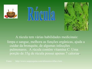 A rúcula tem várias habilidades medicinais:
limpa o sangue, melhora as funções orgânicas, ajuda a
  cuidar da bronquite, de algumas infecções
  pulmonares. A rúcula contém vitamina C. Uma
  porção de 35g de rúcula possui apenas 7 calorias.

Fonte:   http://www.suapesquisa.com/alimentos/alface.htm
 