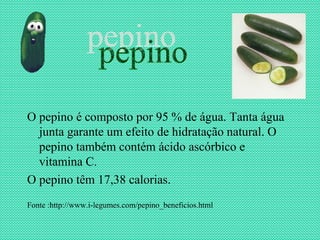 O pepino é composto por 95 % de água. Tanta água
  junta garante um efeito de hidratação natural. O
  pepino também contém ácido ascórbico e
  vitamina C.
O pepino têm 17,38 calorias.
Fonte :http://www.i-legumes.com/pepino_beneficios.html
 