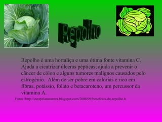 Repolho é uma hortaliça e uma ótima fonte vitamina C.
    Ajuda a cicatrizar úlceras pépticas; ajuda a prevenir o
    câncer de cólon e alguns tumores malignos causados pelo
    estrogênio. Além de ser pobre em calorias e rico em
    fibras, potássio, folato e betacaroteno, um percussor da
    vitamina A.
Fonte :http://curapelanatureza.blogspot.com/2008/09/benefcios-do-repolho.h
 