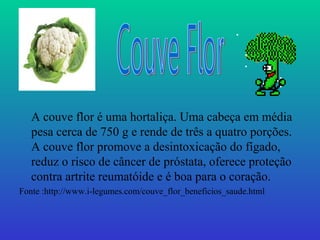 A couve flor é uma hortaliça. Uma cabeça em média
   pesa cerca de 750 g e rende de três a quatro porções.
   A couve flor promove a desintoxicação do fígado,
   reduz o risco de câncer de próstata, oferece proteção
   contra artrite reumatóide e é boa para o coração.
Fonte :http://www.i-legumes.com/couve_flor_beneficios_saude.html
 