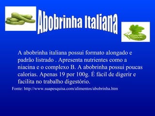 A abobrinha italiana possui formato alongado e
   padrão listrado . Apresenta nutrientes como a
   niacina e o complexo B. A abobrinha possui poucas
   calorias. Apenas 19 por 100g. É fácil de digerir e
   facilita no trabalho digestório.
Fonte: http://www.suapesquisa.com/alimentos/abobrinha.htm
 