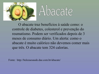 O abacate traz benefícios à saúde como: o
   controle de diabetes, colesterol e prevenção do
   reumatismo. Podem ser verificados depois de 3
   meses de consumo diário. Um alerta: como o
   abacate é muito calórico não devemos comer mais
   que três. O abacate tem 324 calorias.


Fonte: http://belezaesaude.dae.com.br/abacate/
 