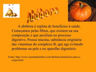 A abóbora é repleta de benefícios à saúde.
   Começamos pelas fibras, que existem na sua
   composição e que auxiliam no processo
   digestivo. Possui niacina, substância originária
   das vitaminas do complexo B, que age evitando
   problemas na pele e no aparelho digestório.

Fonte: http://www.mundodastribos.com/abobora-beneficios-para-o-
   corpo.html
 