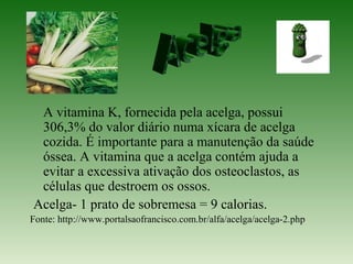 A vitamina K, fornecida pela acelga, possui
 306,3% do valor diário numa xícara de acelga
 cozida. É importante para a manutenção da saúde
 óssea. A vitamina que a acelga contém ajuda a
 evitar a excessiva ativação dos osteoclastos, as
 células que destroem os ossos.
Acelga- 1 prato de sobremesa = 9 calorias.
Fonte: http://www.portalsaofrancisco.com.br/alfa/acelga/acelga-2.php
 