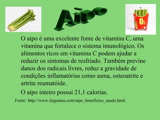 O aipo é uma excelente fonte de vitamina C, uma
   vitamina que fortalece o sistema imunológico. Os
   alimentos ricos em vitamina C podem ajudar a
   reduzir os sintomas de resfriado. Também previne
   danos dos radicais livres, reduz a gravidade de
   condições inflamatórias como asma, osteoatrite e
   artrite reumatóide.
   O aipo inteiro possui 21,1 calorias.
Fonte: http://www.ilegumes.com/aipo_beneficios_saude.html
 