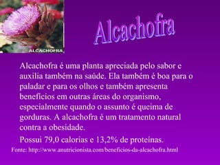 Alcachofra é uma planta apreciada pelo sabor e
   auxilia também na saúde. Ela também é boa para o
   paladar e para os olhos e também apresenta
   benefícios em outras áreas do organismo,
   especialmente quando o assunto é queima de
   gorduras. A alcachofra é um tratamento natural
   contra a obesidade.
   Possui 79,0 calorias e 13,2% de proteínas.
Fonte: http://www.anutricionista.com/beneficios-da-alcachofra.html
 