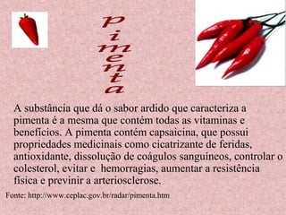 A substância que dá o sabor ardido que caracteriza a
  pimenta é a mesma que contém todas as vitaminas e
  benefícios. A pimenta contém capsaicina, que possui
  propriedades medicinais como cicatrizante de feridas,
  antioxidante, dissolução de coágulos sanguíneos, controlar o
  colesterol, evitar e hemorragias, aumentar a resistência
  física e previnir a arteriosclerose.
Fonte: http://www.ceplac.gov.br/radar/pimenta.htm
 