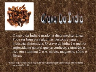 O cravo da Índia é usado na dieta mediterrânea.
   Pode ser bom para algumas pessoas e para a
   indústria alimentícia. O cravo da índia é o melhor
   antioxidante natural que se conhece, e também é
   rico em vitamina C e A, cálcio, magnésio, sódio e
   fibras.
Fonte: http://sciencetolife.com.br/news.php?article=cravo-india-antioxidante-
   natural&id=5138
 