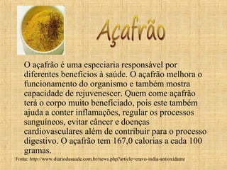 O açafrão é uma especiaria responsável por
    diferentes benefícios à saúde. O açafrão melhora o
    funcionamento do organismo e também mostra
    capacidade de rejuvenescer. Quem come açafrão
    terá o corpo muito beneficiado, pois este também
    ajuda a conter inflamações, regular os processos
    sanguíneos, evitar câncer e doenças
    cardiovasculares além de contribuir para o processo
    digestivo. O açafrão tem 167,0 calorias a cada 100
    gramas.
Fonte: http://www.diariodasaude.com.br/news.php?article=cravo-india-antioxidante
 