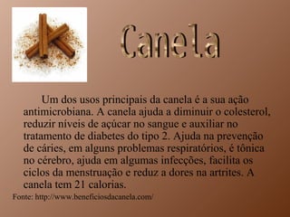 Um dos usos principais da canela é a sua ação
   antimicrobiana. A canela ajuda a diminuir o colesterol,
   reduzir níveis de açúcar no sangue e auxiliar no
   tratamento de diabetes do tipo 2. Ajuda na prevenção
   de cáries, em alguns problemas respiratórios, é tônica
   no cérebro, ajuda em algumas infecções, facilita os
   ciclos da menstruação e reduz a dores na artrites. A
   canela tem 21 calorias.
Fonte: http://www.beneficiosdacanela.com/
 