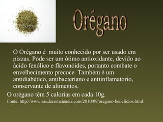 O Orégano é muito conhecido por ser usado em
  pizzas. Pode ser um ótimo antioxidante, devido ao
  ácido fenólico e flavonóides, portanto combate o
  envelhecimento precoce. Também é um
  antidiabético, antibacteriano e antiinflamatório,
  conservante de alimentos.
O orégano têm 5 calorias em cada 10g.
Fonte: http://www.saudecomciencia.com/2010/09/oregano-beneficios.html
 