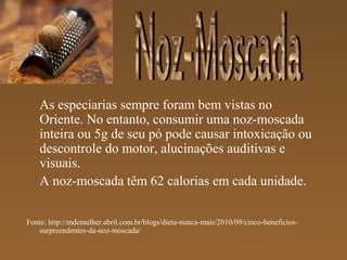 As especiarias sempre foram bem vistas no
    Oriente. No entanto, consumir uma noz-moscada
    inteira ou 5g de seu pó pode causar intoxicação ou
    descontrole do motor, alucinações auditivas e
    visuais.
    A noz-moscada têm 62 calorias em cada unidade.

Fonte: http://mdemulher.abril.com.br/blogs/dieta-nunca-mais/2010/09/cinco-beneficios-
   surpreendentes-da-noz-moscada/
 