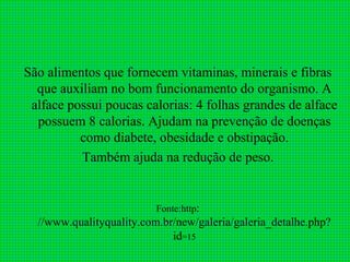 São alimentos que fornecem vitaminas, minerais e fibras
  que auxiliam no bom funcionamento do organismo. A
 alface possui poucas calorias: 4 folhas grandes de alface
  possuem 8 calorias. Ajudam na prevenção de doenças
          como diabete, obesidade e obstipação.
          Também ajuda na redução de peso.


                          Fonte:http:
  //www.qualityquality.com.br/new/galeria/galeria_detalhe.php?
                             id=15
 