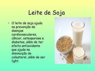 Leite de Soja
• O leite de soja ajuda
  na prevenção de
  doenças
  cardiovasculares,
  câncer, osteoporose e
  diabetes, além de ter
  efeito antioxidante
  que ajuda na
  diminuição do
  colesterol, além de ser
  light.
 