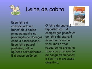 Leite de cabra

Esse leite é
considerado um            O leite de cabra é
beneficio à saúde         hipoalérgico. A
principalmente na         composição protética
prevenção de doenças      do leite de cabra é
como a osteoporose..      semelhante ao da
Esse leite possui         vaca, mas o teor
proteína, cálcio          reduzido na proteína
lipídeos carboidratos .   favorece a formação
E é pouco calórico.       de coágulos menores
                          e facilita o processo
                          digestivo.
 