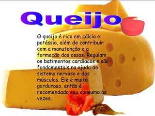 O queijo é rico em cálcio e
potássio, além de contribuir
com a manutenção e a
formação dos ossos. Regulam
os batimentos cardíacos e são
fundamentais na ajuda do
sistema nervoso e dos
músculos. Ele é muito
gorduroso, então é
recomendado seu consumo às
vezes.
 