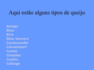 Aqui estão alguns tipos de queijo

Asiago
Blue
Brie
Bleu Vercors
Caciocavallo
Camembert
Cantal
Cheddar
Coalho
Cottage
 