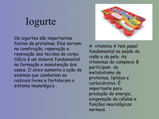 Iogurte
Os iogurtes são importantes
fontes de proteínas. Elas servem
                                   A vitamina A tem papel
na construção, reparação e
                                   fundamental na saúde da
renovação dos tecidos do corpo.
                                   visão e da pele. As
Cálcio é um mineral fundamental
                                   vitaminas do complexo B
na formação e manutenção dos
                                   participam do
ossos. O zinco aumenta a ação de
                                   metabolismo de
enzimas que combatem os
                                   proteínas, lipídios e
radicais livres e fortalecem o
                                   carboidratos. É
sistema imunológico .
                                   importante para
                                   produção de energia,
                                   oxigenação da células e
                                   funções neurológicas
                                   normais.
 