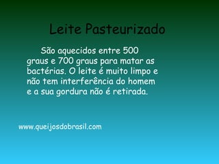Leite Pasteurizado
      São aquecidos entre 500
  graus e 700 graus para matar as
  bactérias. O leite é muito limpo e
  não tem interferência do homem
  e a sua gordura não é retirada.



www.queijosdobrasil.com
 
