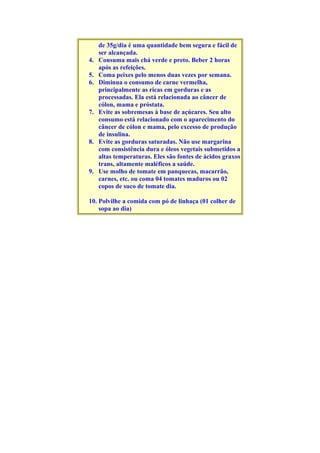 de 35g/dia é uma quantidade bem segura e fácil de
ser alcançada.
4. Consuma mais chá verde e preto. Beber 2 horas
após as refeições.
5. Coma peixes pelo menos duas vezes por semana.
6. Diminua o consumo de carne vermelha,
principalmente as ricas em gorduras e as
processadas. Ela está relacionada ao câncer de
cólon, mama e próstata.
7. Evite as sobremesas à base de açúcares. Seu alto
consumo está relacionado com o aparecimento do
câncer de cólon e mama, pelo excesso de produção
de insulina.
8. Evite as gorduras saturadas. Não use margarina
com consistência dura e óleos vegetais submetidos a
altas temperaturas. Eles são fontes de ácidos graxos
trans, altamente maléficos a saúde.
9. Use molho de tomate em panquecas, macarrão,
carnes, etc. ou coma 04 tomates maduros ou 02
copos de suco de tomate dia.
10. Polvilhe a comida com pó de linhaça (01 colher de
sopa ao dia)
 