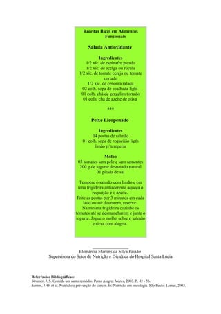 Receitas Ricas em Alimentos
Funcionais
Salada Antioxidante
Ingredientes
1/2 xíc. de espinafre picado
1/2 xíc. de acelga ou rúcula
1/2 xíc. de tomate cereja ou tomate
cortado
1/2 xíc. de cenoura ralada
02 colh. sopa de coalhada light
01 colh. chá de gergelim torrado
01 colh. chá de azeite de oliva
***
Peixe Licopenado
Ingredientes
04 postas de salmão
01 colh. sopa de requeijão ligth
limão p/ temperar
Molho
03 tomates sem pele e sem sementes
200 g de iogurte desnatado natural
01 pitada de sal
Tempere o salmão com limão e em
uma frigideira antiaderente aqueça o
requeijão e o azeite.
Frite as postas por 3 minutos em cada
lado ou até dourarem, reserve.
Na mesma frigideira cozinhe os
tomates até se desmancharem e junte o
iogurte. Jogue o molho sobre o salmão
e sirva com alegria.
________________
Elemárcia Martins da Silva Paixão
Supervisora do Setor de Nutrição e Dietética do Hospital Santa Lúcia
Referências Bibliográficas:
Strumer, J. S. Comida um santo remédio. Porto Alegre: Vozes, 2003. P. 45 - 56.
Santos, J. O. et al. Nutrição e prevenção do câncer. In: Nutrição em oncologia. São Paulo: Lemar, 2003.
 